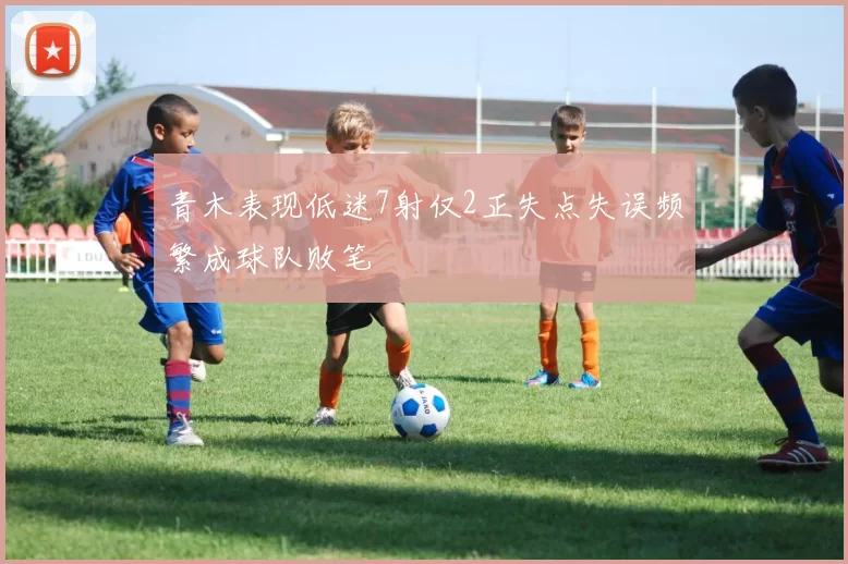 青木表现低迷7射仅2正失点失误频繁成球队败笔