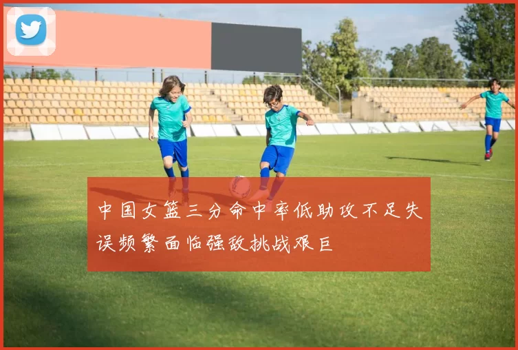 中国女篮三分命中率低助攻不足失误频繁面临强敌挑战艰巨
