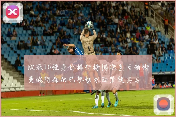 欧冠16强身价排行榜揭晓皇马领衔曼城阿森纳巴黎切尔西紧随其后