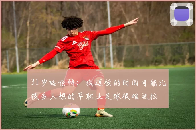 31岁略伦特：我退役的时间可能比很多人想的早职业足球很难放松