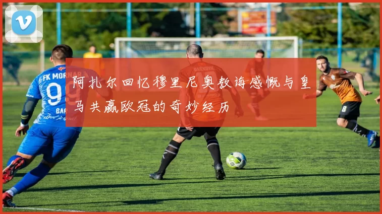 阿扎尔回忆穆里尼奥教诲感慨与皇马共赢欧冠的奇妙经历