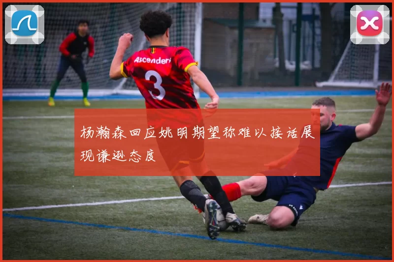 杨瀚森回应姚明期望称难以接话展现谦逊态度