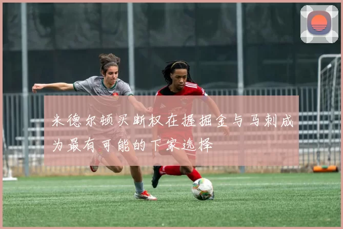 米德尔顿买断权在握掘金与马刺成为最有可能的下家选择