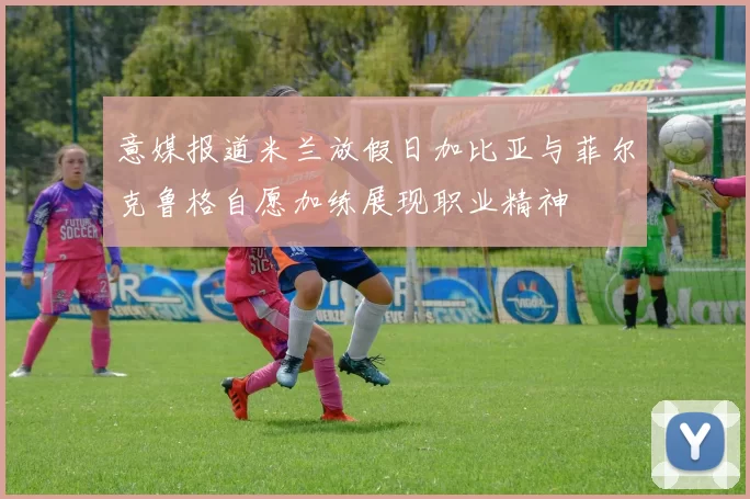 意媒报道米兰放假日加比亚与菲尔克鲁格自愿加练展现职业精神