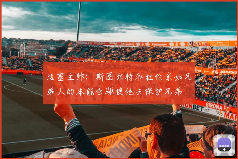 活塞主帅：斯图尔特和杜伦亲如兄弟人的本能会驱使他去保护兄弟