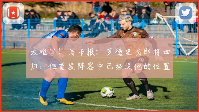太难了！马卡报：罗德里戈即将回归，但首发阵容中已经没他的位置