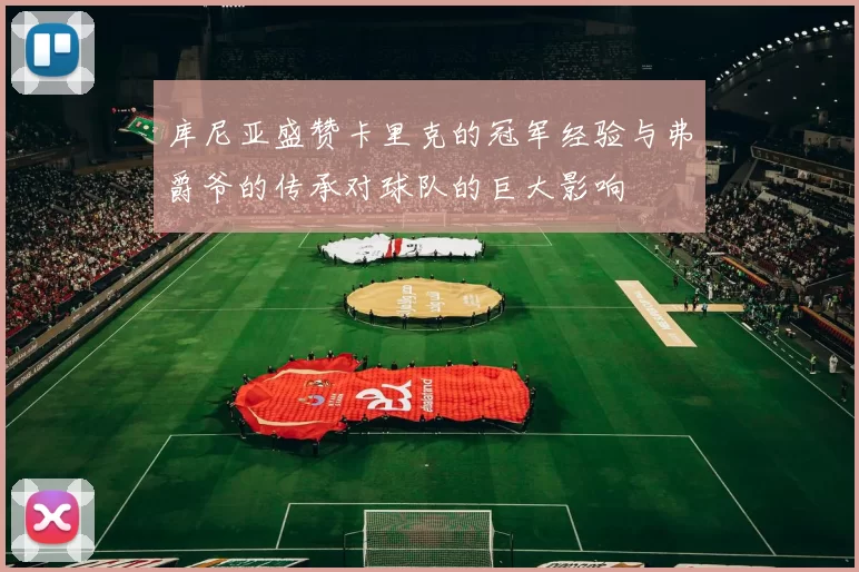 库尼亚盛赞卡里克的冠军经验与弗爵爷的传承对球队的巨大影响