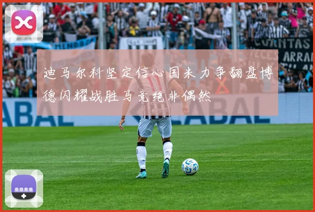 迪马尔科坚定信心国米力争翻盘博德闪耀战胜马竞绝非偶然