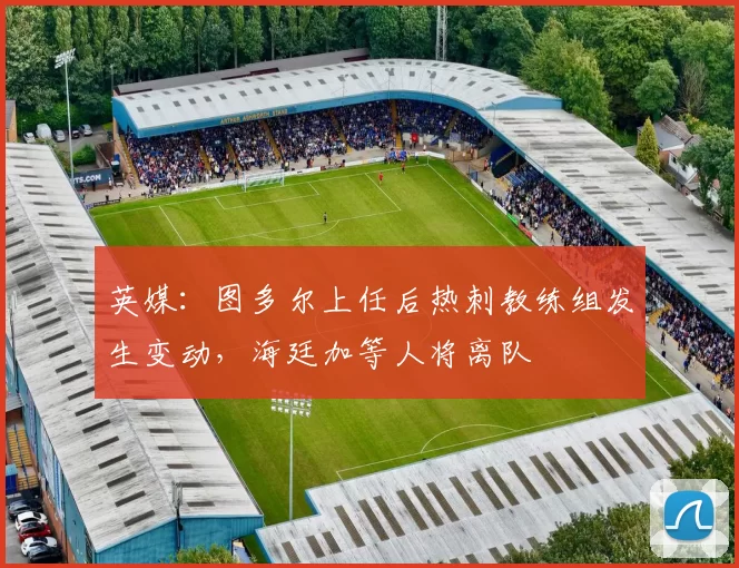 英媒：图多尔上任后热刺教练组发生变动，海廷加等人将离队