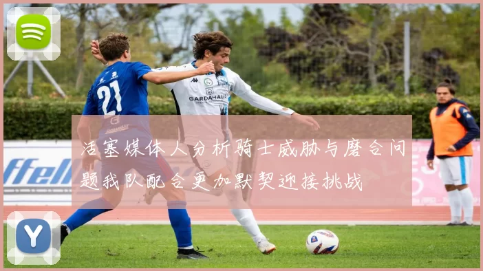 活塞媒体人分析骑士威胁与磨合问题我队配合更加默契迎接挑战