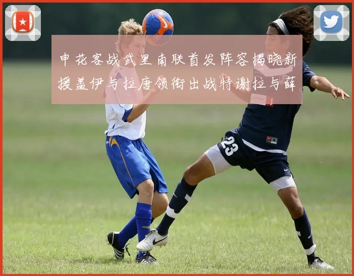 申花客战武里南联首发阵容揭晓新援盖伊与拉唐领衔出战特谢拉与薛庆浩同场竞技