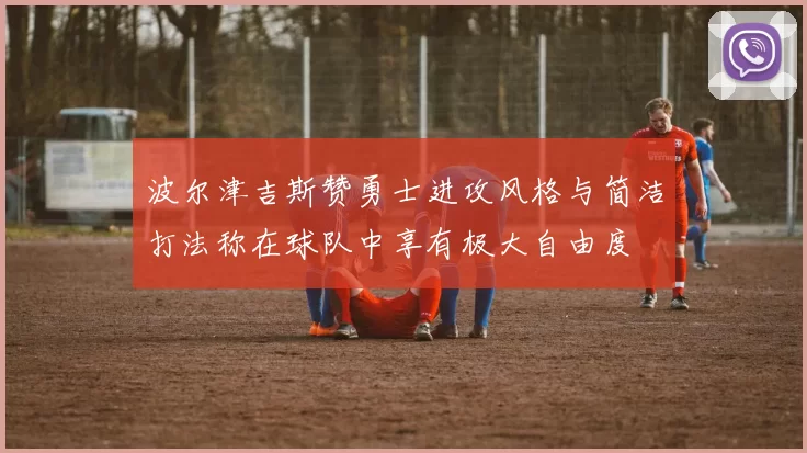波尔津吉斯赞勇士进攻风格与简洁打法称在球队中享有极大自由度