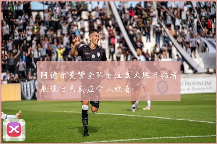 阿德尔曼赞全队专注度大胜开拓者展现出色反应令人欣喜