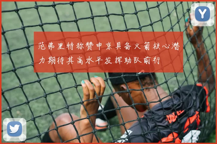 范弗里特称赞申京具备火箭核心潜力期待其高水平发挥助队前行